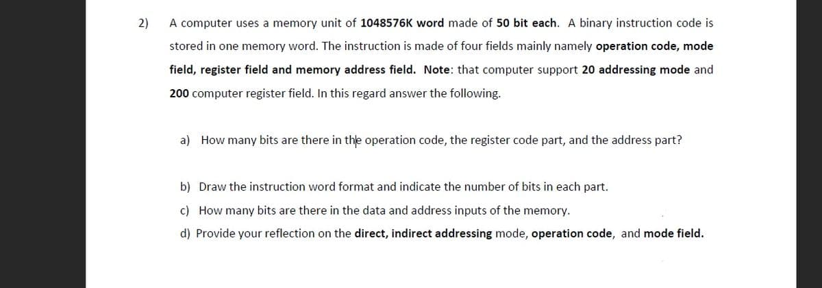 2)
A computer uses a memory unit of 1048576K word made of 50 bit each. A binary instruction code is
stored in one memory word. The instruction is made of four fields mainly namely operation code, mode
field, register field and memory address field. Note: that computer support 20 addressing mode and
200 computer register field. In this regard answer the following.
a) How many bits are there in the operation code, the register code part, and the address part?
b) Draw the instruction word format and indicate the number of bits in each part.
c) How many bits are there in the data and address inputs of the memory.
d) Provide your reflection on the direct, indirect addressing mode, operation code, and mode field.

