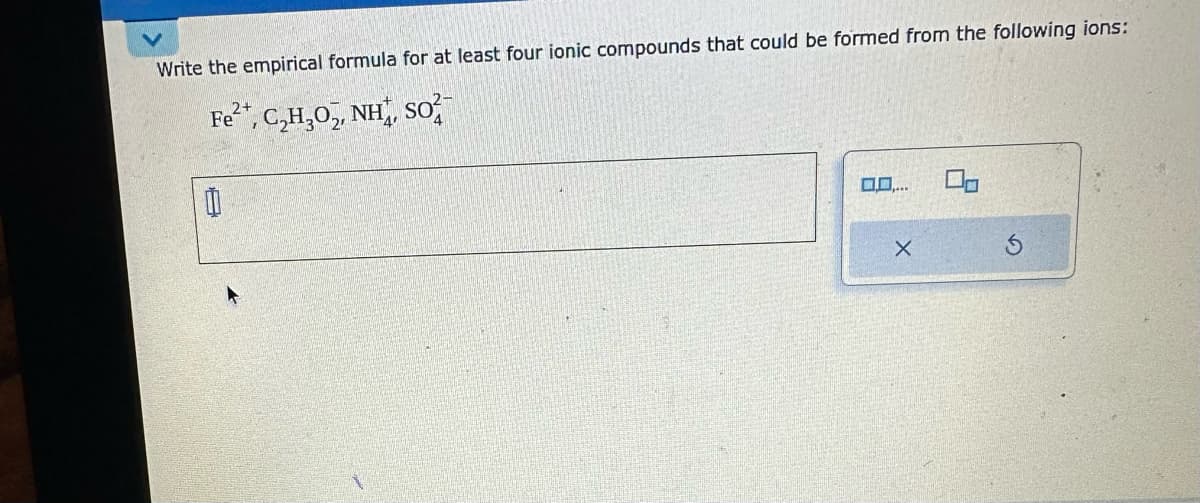 Write the empirical formula for at least four ionic compounds that could be formed from the following ions:
2+
Fe²+, C₂H₂O₂, NH, SO
0
0.0....
X
00
S