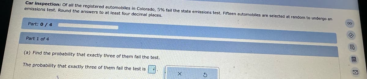 Car inspection: Of all the registered automobiles in Colorado, 5% fail the state emissions test. Fifteen automobiles are selected at random to undergo an
emissions test. Round the answers to at least four decimal places.
8
Part: 0/4
Part 1 of 4
(a) Find the probability that exactly three of them fail the test.
The probability that exactly three of them fail the test is
X
5