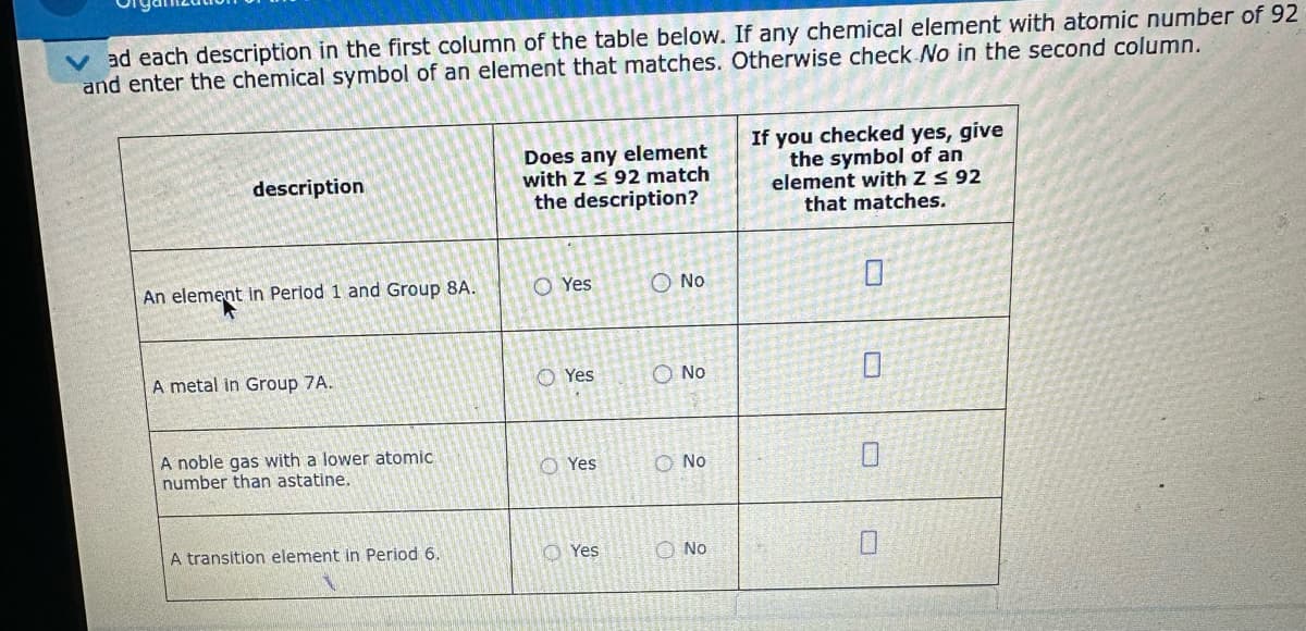 ad each description in the first column of the table below. If any chemical element with atomic number of 92
and enter the chemical symbol of an element that matches. Otherwise check No in the second column.
description
An element in Period 1 and Group 8A.
A metal in Group 7A.
A noble gas with a lower atomic
number than astatine.
A transition element in Period 6.
Does any element
with Zs 92 match
the description?
O Yes
Yes
O Yes
Yes
No
Ο NO
No
No
If you checked yes, give
the symbol of an
element with Z ≤ 92
that matches.
0
