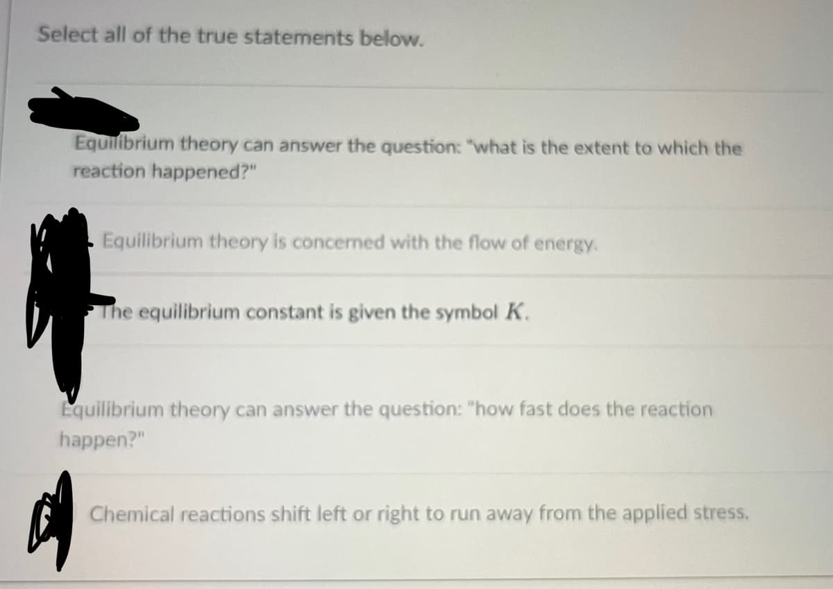 Select all of the true statements below.
Equilibrium theory can answer the question: "what is the extent to which the
reaction happened?"
Equilibrium theory is concerned with the flow of energy.
of
The equilibrium constant is given the symbol K.
Equilibrium theory can answer the question: "how fast does the reaction
happen?"
Chemical reactions shift left or right to run away from the applied stress.