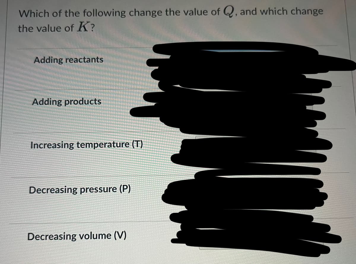Which of the following change the value of Q, and which change
the value of K?
Adding reactants
Adding products
Increasing temperature (T)
Decreasing pressure (P)
Decreasing volume (V)