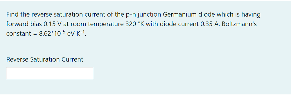 Find the reverse saturation current of the p-n junction Germanium diode which is having
forward bias 0.15 V at room temperature 320 °K with diode current 0.35 A. Boltzmann's
constant = 8.62*10-5 eV K-1.
Reverse Saturation Current
