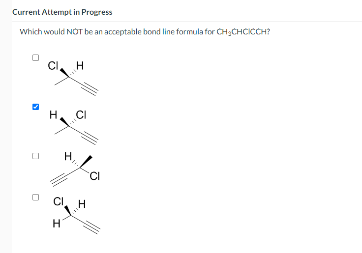 Current Attempt in Progress
Which would NOT be an acceptable bond line formula for CH3CHCICCH?
CI
H
H
CI
H
H
CI
H
CI