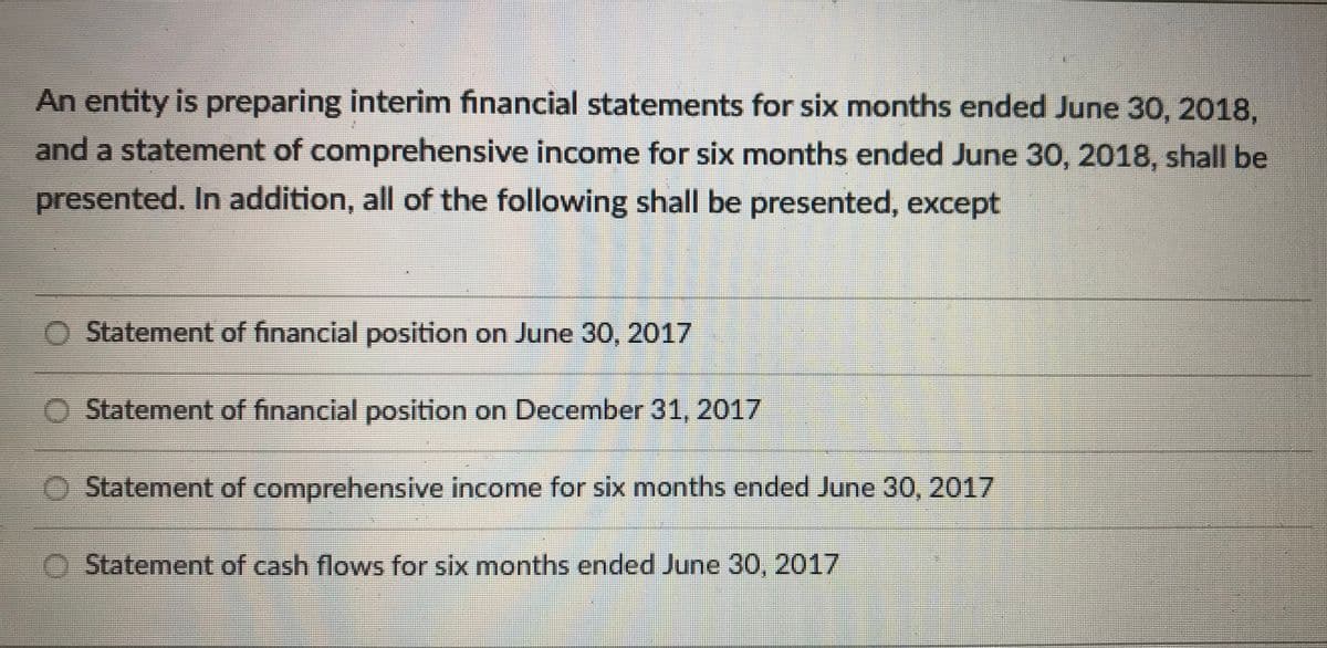 An entity is preparing interim financial statements for six months ended June 30, 2018,
and a statement of comprehensive income for six months ended June 30, 2018, shall be
presented. In addition, all of the following shall be presented, except
Statement of financial position on June 30, 2017
Statement of financial position on December 31, 2017
Statement of comprehensive income for six months ended June 30, 2017
O Statement of cash flows for six months ended June 30, 2017

