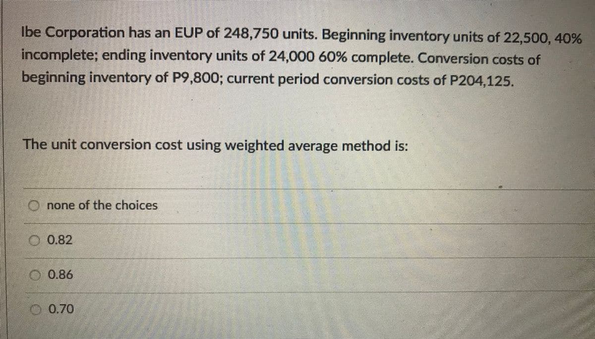 Ibe Corporation has an EUP of 248,750 units. Beginning inventory units of 22,500, 40%
incomplete; ending inventory units of 24,000 60% complete. Conversion costs of
beginning inventory of P9,800; current period conversion costs of P204,125.
The unit conversion cost using weighted average method is:
Onone of the choices
.0.82
O 0.86
0.70
