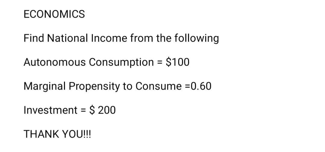ECONOMICS
Find National Income from the following
Autonomous Consumption = $100
Marginal Propensity to Consume =0.60
Investment = $ 200
%3D
THANK YOU!!
