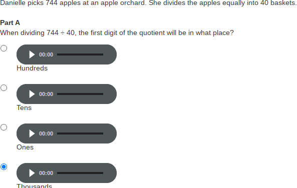 Danielle picks 744 apples at an apple orchard. She divides the apples equally into 40 baskets.
Part A
When dividing 744 ÷ 40, the first digit of the quotient will be in what place?
00:00
Hundreds
00:00
Tens
00:00
Ones
00:00
Thousands
