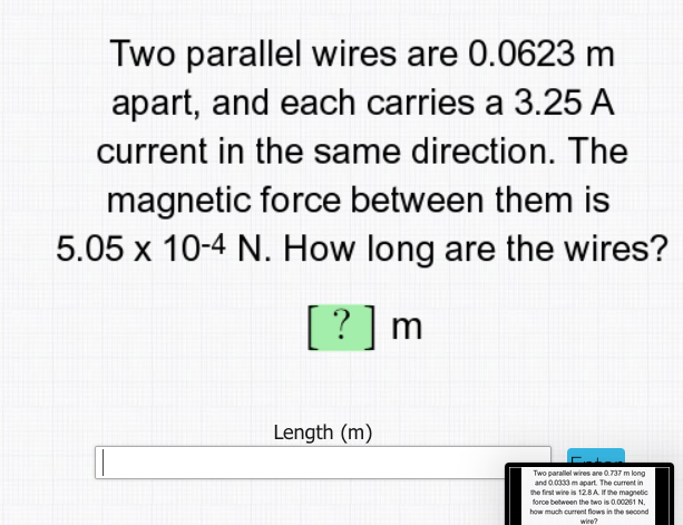 Two parallel wires are 0.0623 m
apart, and each carries a 3.25 A
current in the same direction. The
magnetic force between them is
5.05 x 10-4 N. How long are the wires?
[?]m
Length (m)
Two parallel wires are 0.737 m long
and 0.0333 m apart. The current in
the first wire is 12.8A Ithe magnetic
force between the two is 0.00261 N.
how much current flows in the second
wire?
