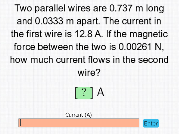 Two parallel wires are 0.737 m long
and 0.0333 m apart. The current in
the first wire is 12.8 A. If the magnetic
force between the two is 0.00261 N,
how much current flows in the second
wire?
[? ] A
Current (A)
Enter
