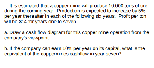 It is estimated that a copper mine will produce 10,000 tons of ore
during the coming year. Production is expected to increase by 5%
per year thereafter in each of the following six years. Profit per ton
will be $14 for years one to seven.
a. Draw a cash flow diagram for this copper mine operation from the
company's viewpoint.
b. If the company can earn 10% per year on its capital, what is the
equivalent of the coppermines cashflow in year seven?
