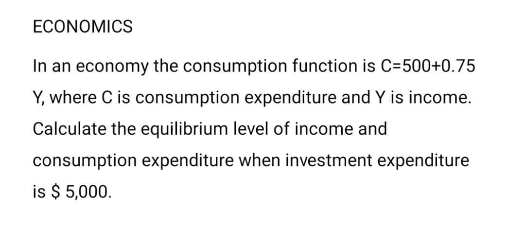 ECONOMICS
In an economy the consumption function is C=500+0.75
Y, where C is consumption expenditure and Y is income.
Calculate the equilibrium level of income and
consumption expenditure when investment expenditure
is $ 5,000.
