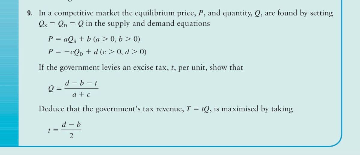 9. In a competitive market the equilibrium price, P, and quantity, Q, are found by setting
Os = Qp = Q in the supply and demand equations
P = aQs + b (a>0, b > 0)
P = -cQp + d (c > 0, d > 0)
If the government levies an excise tax, t, per unit, show that
d – b – t
a + c
Deduce that the government's tax revenue, T = tQ, is maximised by taking
d - b
t =

