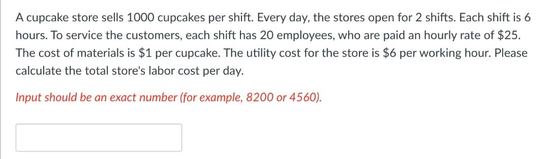 A cupcake store sells 1000 cupcakes per shift. Every day, the stores open for 2 shifts. Each shift is 6
hours. To service the customers, each shift has 20 employees, who are paid an hourly rate of $25.
The cost of materials is $1 per cupcake. The utility cost for the store is $6 per working hour. Please
calculate the total store's labor cost per day.
Input should be an exact number (for example, 8200 or 4560).
