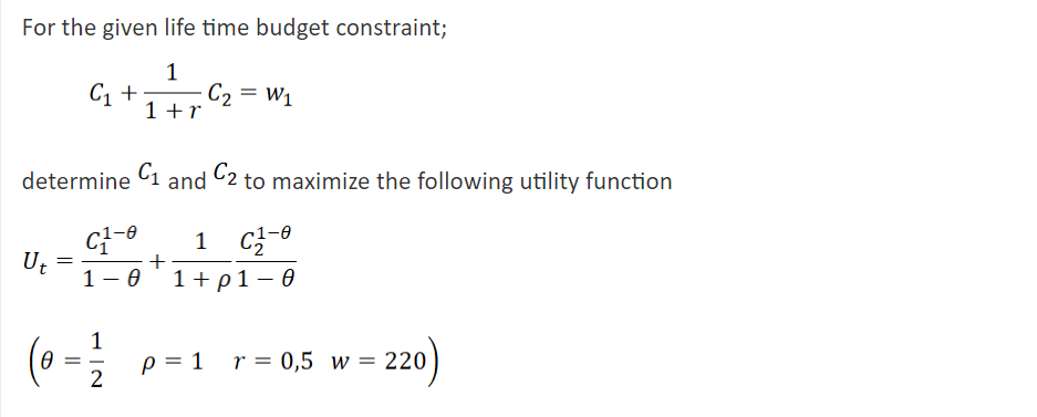 For the given life time budget constraint;
C, +
C2 = W1
1 +r
determine C1 and C2 to maximize the following utility function
1 C
Ut
1- 0
+
1+p1 – 0
1
p = 1 r= 0,5 w = 220
220)
||
