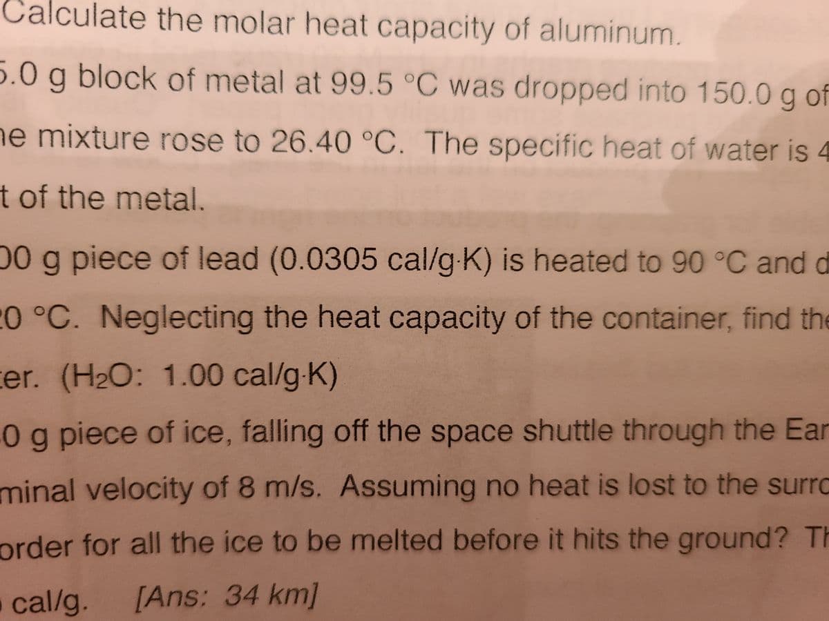Calculate the molar heat capacity of aluminum.
5.0 g block of metal at 99.5 °C was dropped into 150.0 g of
e mixture rose to 26.40 °C. The specific heat of water is 4
t of the metal.
00 g piece of lead (0.0305 cal/g K) is heated to 90 °C and d
20°C. Neglecting the heat capacity of the container, find the
ter. (H2O: 1.00 cal/g-K)
0g piece of ice, falling off the space shuttle through the Ear
minal velocity of 8 m/s. Assuming no heat is lost to the surro
order for all the ice to be melted before it hits the ground? Th
o cal/g.
[Ans: 34 km]
