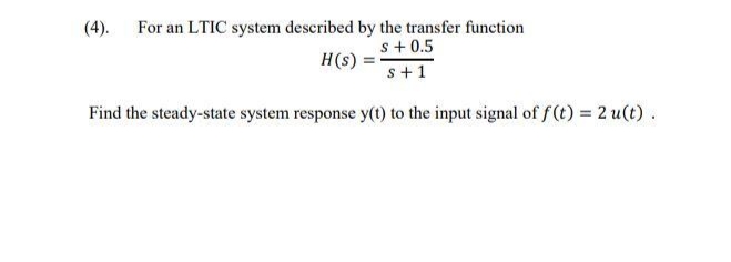 (4). For an LTIC system described by the transfer function
s + 0.5
s + 1
Find the steady-state system response y(t) to the input signal of f(t) = 2 u(t).
H(s) =