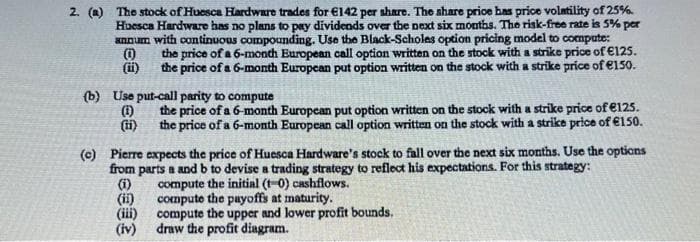 2. (a) The stock of Huesca Hardware trades for €l142 per share. The share price bas price volatility of 25%.
Huesca Hardware has no plans to pay dividends over the next six months. The risk-free rate is 5% per
annum with continuous compounding. Use the Black-Scholes option pricing model to compute:
the price of a 6-month European call option written on the stock with a strike price of €125.
(i)
the price of a 6-month Europcan put option written on the stock with a strike price of e150.
(b) Use put-call parity to compute
the price of a 6-month European put option written on the stock with a strike price of €125.
i)
the price of a 6-month European call option written on the stock with a strike price of €150.
(c) Pierre expects the price of Huesca Hardware's stock to fall over the next six months. Use the opticns
from parts a and b to devise a trading strategy to reflect his expectations. For this strategy:
(i)
compute the initial (t-0) cashflows.
compute the payoffs at maturity.
(iii)
(ii)
compute the upper and lower profit bounds.
draw the profit diagram.
(iv)
