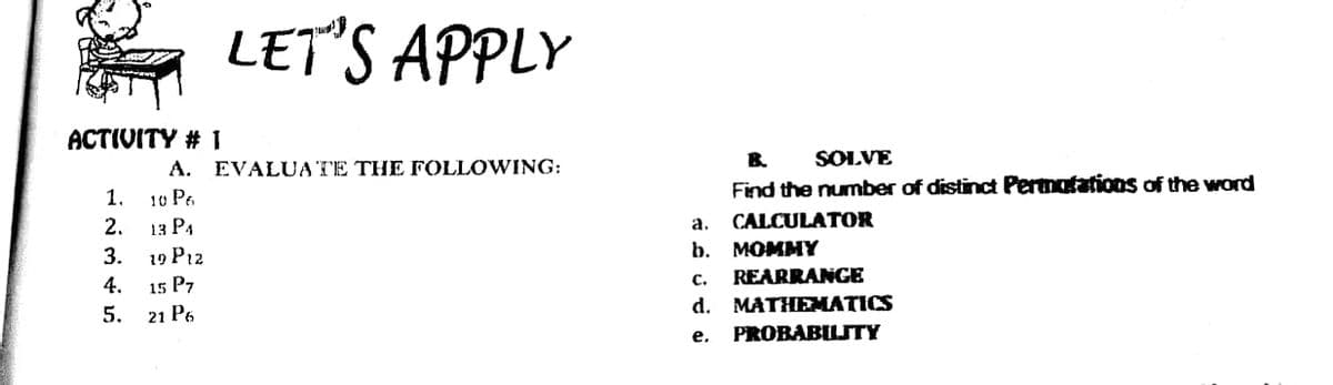 LET'S APPLY
ACTIVITY # 1
B.
SOLVE
A. EVALUA TE THE FOLLOWING:
Find the number of distinct Permotations of the word
1.
10 Pe
CALCULATOR
b. MOMMY
REARRANGE
MATHEMATICS
PROBABILTY
2.
13 РА
а.
3.
19 P12
4.
15 P7
с.
5. 21 P6
d.
е.
