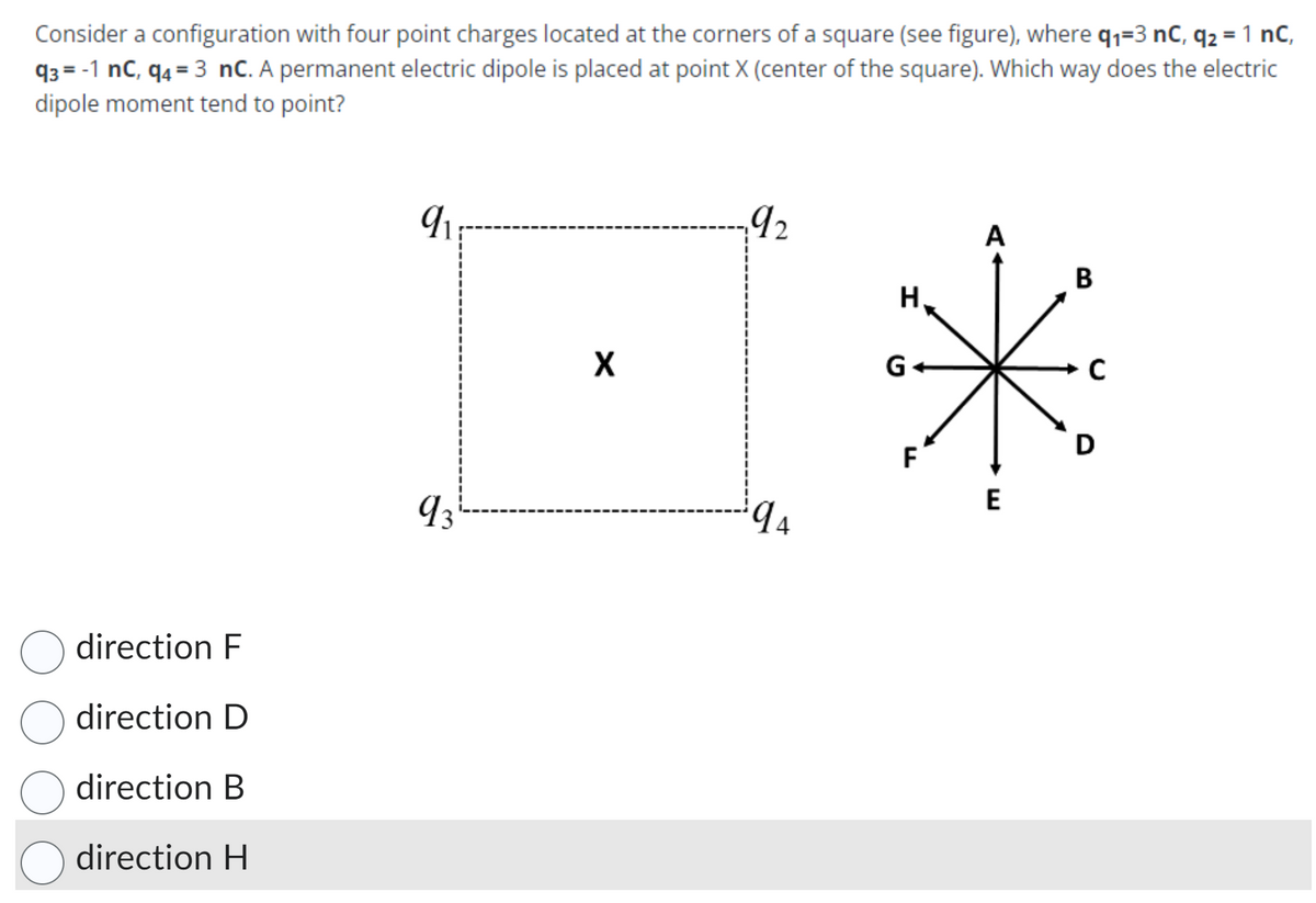 Consider a configuration with four point charges located at the corners of a square (see figure), where q₁=3 nC, q2 = 1 nC,
93= -1 nc, q4=3 nC. A permanent electric dipole is placed at point X (center of the square). Which way does the electric
dipole moment tend to point?
direction F
direction D
direction B
direction H
q
93
X
192
94
H
F
A
E
B
C
D