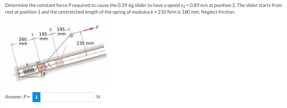 Determine the constant force P required to cause the 0.39-kg slider to have a speed v2 = 0.89 m/s at position 2. The slider starts from
rest at position 1 and the unstretched length of the spring of modulus k = 21O N/m is 180 mm. Neglect friction.
P
195.
195.
mm
260
mm
mm
235 mm
18°
Answer: P =
i
N
