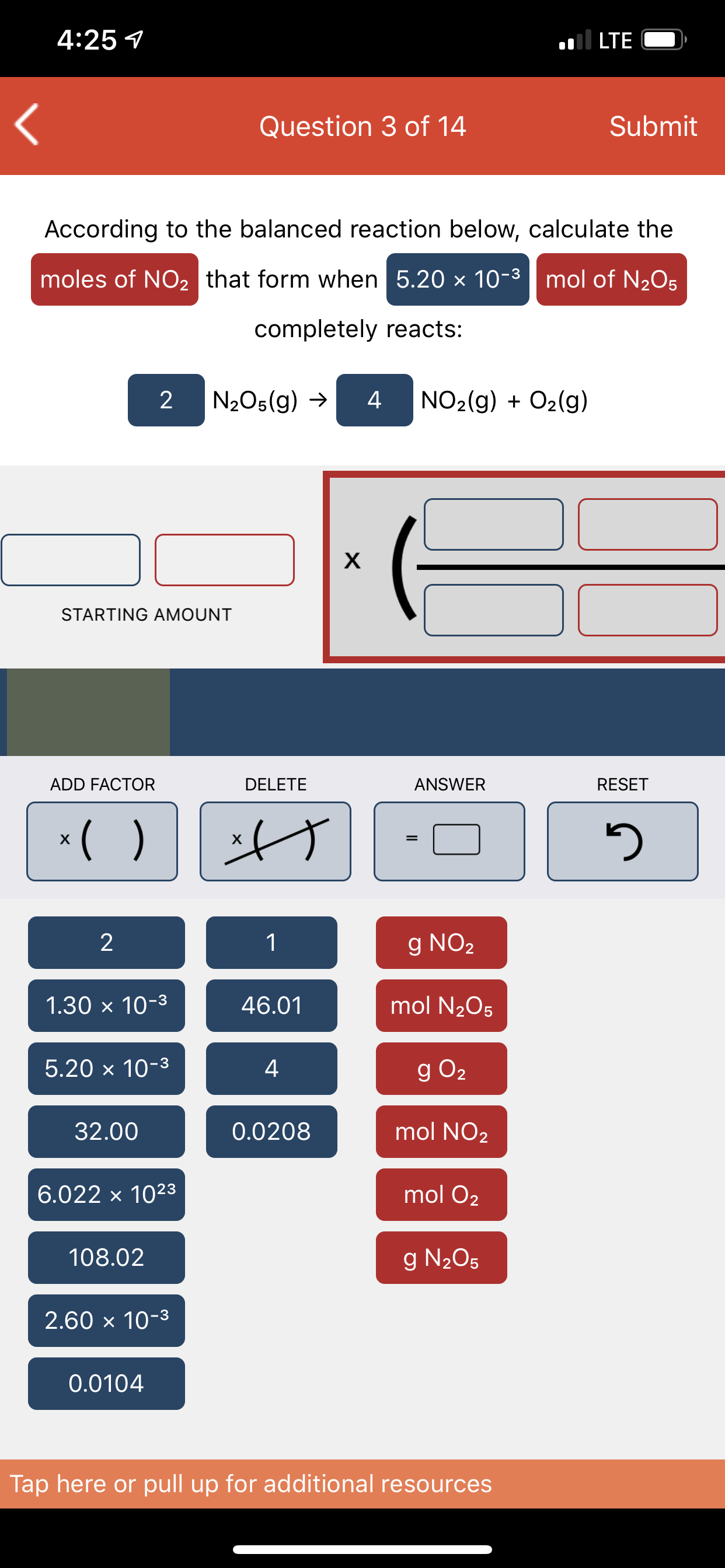 4:25 1
.ll LTE
Question 3 of 14
Submit
According to the balanced reaction below, calculate the
moles of NO2 that form when 5.20 x 10-3 | mol of N2O5
completely reacts:
2 N2O5(g) →
4
NO2(g) + O2(g)
STARTING AMOUNT
ADD FACTOR
DELETE
ANSWER
RESET
*( )
х
g NO2
1.30 x 10-3
46.01
mol N2O5
5.20 x 10-3
4
g O2
32.00
0.0208
mol NO2
6.022 x 1023
mol O2
108.02
g N205
2.60 x 10-3
0.0104
Tap here or pull up for additional resources
