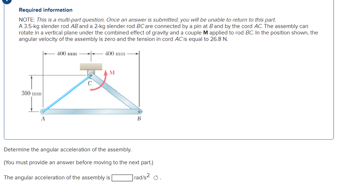 Required information
NOTE: This is a multi-part question. Once an answer is submitted, you will be unable to return to this part.
A 3.5-kg slender rod AB and a 2-kg slender rod BC are connected by a pin at B and by the cord AC. The assembly can
rotate in a vertical plane under the combined effect of gravity and a couple M applied to rod BC. In the position shown, the
angular velocity of the assembly is zero and the tension in cord AC is equal to 26.8 N.
300 mm
A
400 mm
400 mm
M
B
Determine the angular acceleration of the assembly.
(You must provide an answer before moving to the next part.)
rad/s²0.
The angular acceleration of the assembly is