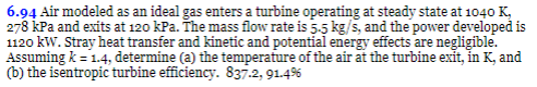 6.94 Air modeled as an ideal gas enters a turbine operating at steady state at 1040 K,
278 kPa and exits at 120 kPa. The mass flow rate is 5.5 kg/s, and the power developed is
1120 kW. Stray heat transfer and kinetic and potential energy effects are negligible.
Assuming k = 1.4, determine (a) the temperature of the air at the turbine exit, in K, and
(b) the isentropic turbine efficiency. 837-2, 91.4%