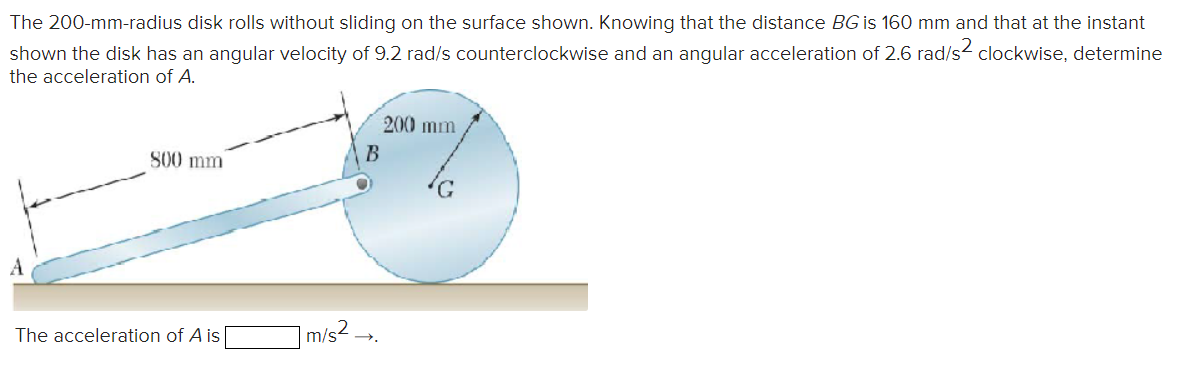 The 200-mm-radius disk rolls without sliding on the surface shown. Knowing that the distance BG is 160 mm and that at the instant
shown the disk has an angular velocity of 9.2 rad/s counterclockwise and an angular acceleration of 2.6 rad/s² clockwise, determine
the acceleration of A.
800 mm
The acceleration of A is
200 mm
B
1 m/s² →.