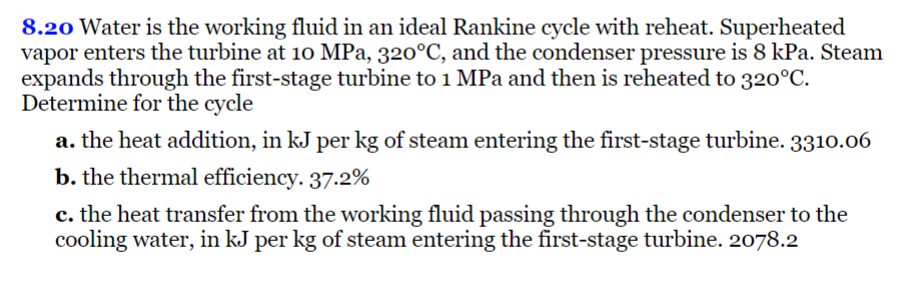 8.20 Water is the working fluid in an ideal Rankine cycle with reheat. Superheated
vapor enters the turbine at 10 MPa, 320°C, and the condenser pressure is 8 kPa. Steam
expands through the first-stage turbine to 1 MPa and then is reheated to 320°C.
Determine for the cycle
a. the heat addition, in kJ per kg of steam entering the first-stage turbine. 3310.06
b. the thermal efficiency. 37.2%
c. the heat transfer from the working fluid passing through the condenser to the
cooling water, in kJ per kg of steam entering the first-stage turbine. 2078.2