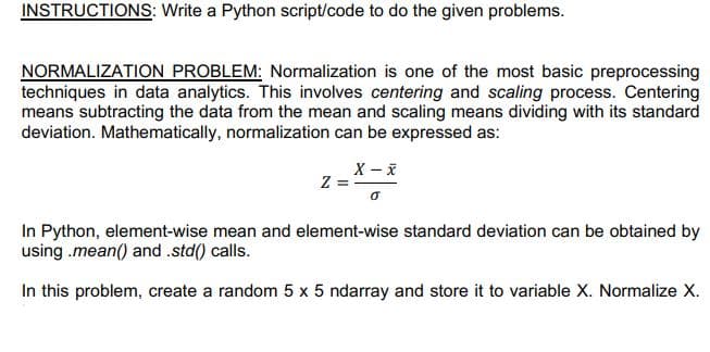 INSTRUCTIONS: Write a Python script/code to do the given problems.
NORMALIZATION PROBLEM: Normalization is one of the most basic preprocessing
techniques in data analytics. This involves centering and scaling process. Centering
means subtracting the data from the mean and scaling means dividing with its standard
deviation. Mathematically, normalization can be expressed as:
X - X
In Python, element-wise mean and element-wise standard deviation can be obtained by
using .mean() and .std() calls.
In this problem, create a random 5 x 5 ndarray and store it to variable X. Normalize X.
