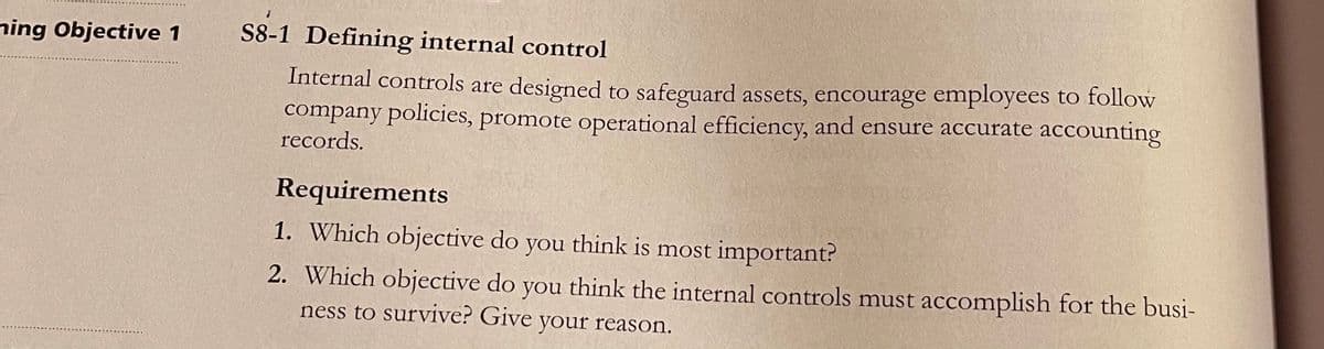 ning Objective 1
S8-1 Defining internal control
Internal controls are designed to safeguard assets, encourage employees to follow
company policies, promote operational efficiency, and ensure accurate accounting
records.
Requirements
1. Which objective do you think is most important?
2. Which objective do you think the internal controls must accomplish for the busi-
ness to survive? Give your reason.
