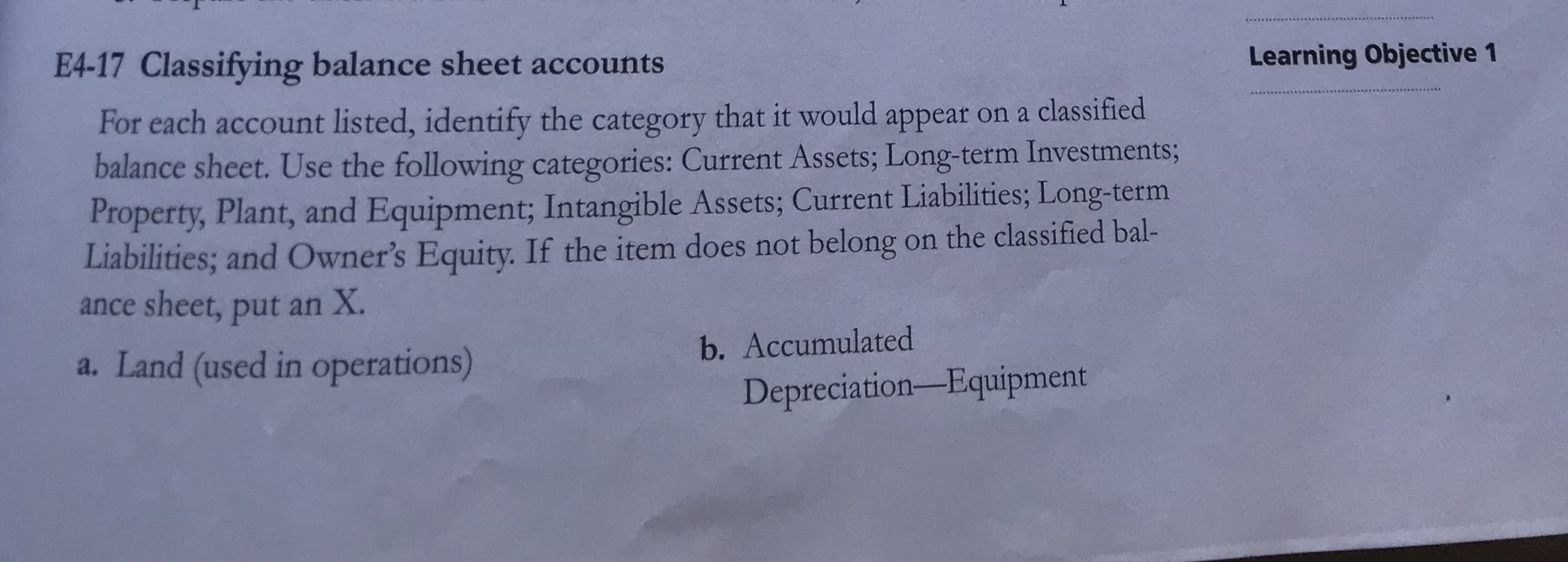 For each account listed, identify the category that it would appear on a classified
balance sheet. Use the following categories: Current Assets; Long-term Investments;
Property, Plant, and Equipment; Intangible Assets; Current Liabilities; Long-term
Liabilities; and Owner's Equity. If the item does not belong on the classified bal-
ance sheet, put an X.
