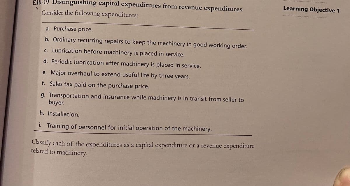 E10-19 Distinguishing capital expenditures from revenue expenditures
Learning Objective 1
Consider the following expenditures:
a. Purchase price.
b. Ordinary recurring repairs to keep the machinery in good working order.
c. Lubrication before machinery is placed in service.
d. Periodic lubrication after machinery is placed in service.
e. Major overhaul to extend useful life by three years.
f. Sales tax paid on the purchase price.
g. Transportation and insurance while machinery is in transit from seller to
buyer.
h. Installation.
i. Training of personnel for initial operation of the machinery.
Classify each of the expenditures as a capital expenditure or a revenue expenditure
related to machinery.
