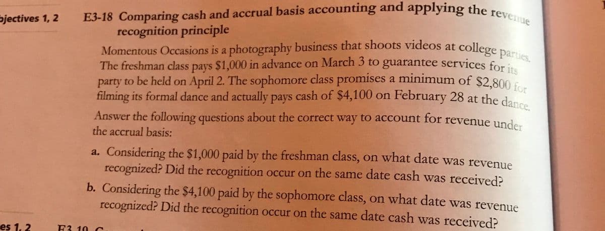 filming its formal dance and actually pays cash of $4,100 on February 28 at the dance.
E3-18 Comparing cash and accrual basis accounting and applying the revenue
Momentous Occasions is a photography business that shoots videos at college parties.
bjectives 1, 2
recognition principle
Momentous Occasions is a photography business that shoots videos at college Do
The freshman class pays $1,000 in advance on March 3 to guarantee services for i
party to be held on April 2. The sophomore class promises a minimum of $2 800
filming its formal dance and actually pays cash of $4,100 on February 28 at the dan
Answer the following questions about the correct way to account for revenue under
the accrual basis:
a. Considering the $1,000 paid by the freshman class, on what date was revenue
recognized? Did the recognition occur on the same date cash was received?
b. Considering the $4,100 paid by the sophomore class, on what date was revenue
recognized? Did the recognition occur on the same date cash was received?
es 1, 2
F3. 10 C
