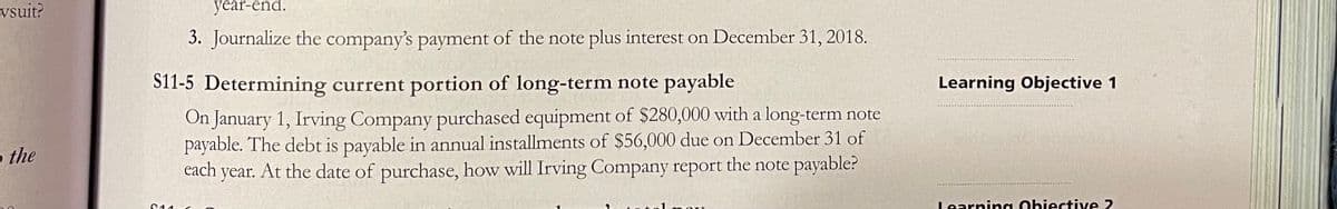 vsuit?
year-end.
3. Journalize the company's payment of the note plus interest on December 31, 2018.
S11-5 Determining current portion of long-term note payable
Learning Objective 1
On January 1, Irving Company purchased equipment of $280,000 with a long-term note
payable. The debt is payable in annual installments of $56,000 due on December 31 of
each year. At the date of purchase, how will Irving Company report the note payable?
o the
Learning Obiective 2.
C11
