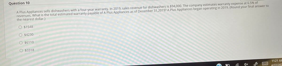 Question 10
A Plus Appliances sells dishwashers with a four-year warranty. In 2019, sales revenue for dishwashers is $94,000. The company estimates warranty expense at 6.5% of
revenues. What is the total estimated warranty payable of A Plus Appliances as of December 31,2019? A Plus Appliances began operating in 2019. (Round your final answer to
the nearest dollar.)
O $1548
O $4230
O $6110
O $3318
11:21 AN
4/22/202
