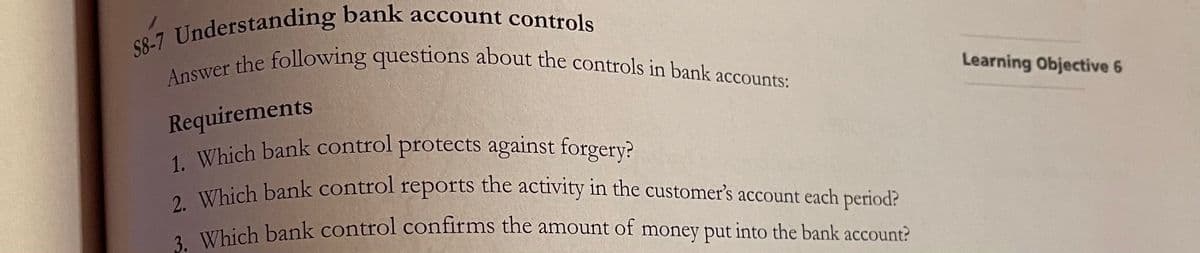Answer the following questions about the controls in bank accounts:
Understanding bank account controls
ver the following questions about the controls in bank
Learning Objective 6
accounts:
Requirements
1. Which bank control protects against forgery?
Vlhich bank control reports the activity in the customer's account each period?
Which bank control confirms the amount of money put into the bank account?
