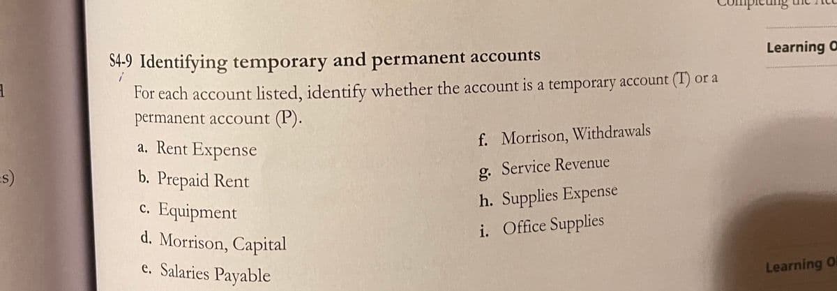 ieung
Learning O
S4-9 Identifying temporary and permanent accounts
For each account listed, identify whether the account is a temporary account (1) or a
permanent account (P).
a. Rent Expense
f. Morrison, Withdrawals
g. Service Revenue
b. Prepaid Rent
c. Equipment
h. Supplies Expense
d. Morrison, Capital
i. Office Supplies
e. Salaries Payable
Learning Ol
