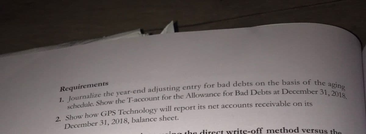 Requirements
1. Journalize the year-end adjusting entry for bad debts on
schedule. Show the T-account for the Allowance for Bad Debts at December 31 Sng
the basis of the aging
2. Show how GPS Technology will report its net accounts receivable on its
December 31, 2018, balance sheet.
ing the direct write-off method versus the
