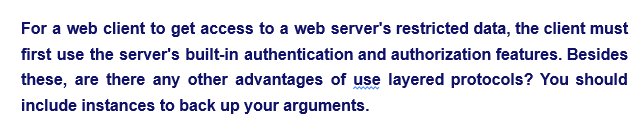 For a web client to get access to a web server's restricted data, the client must
first use the server's built-in authentication and authorization features. Besides
these, are there any other advantages of use layered protocols? You should
include instances to back up your arguments.