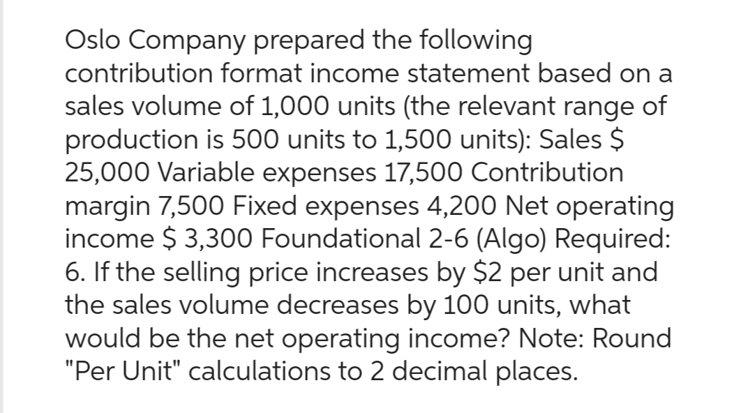 Oslo Company prepared the following
contribution format income statement based on a
sales volume of 1,000 units (the relevant range of
production is 500 units to 1,500 units): Sales $
25,000 Variable expenses 17,500 Contribution
margin 7,500 Fixed expenses 4,200 Net operating
income $3,300 Foundational 2-6 (Algo) Required:
6. If the selling price increases by $2 per unit and
the sales volume decreases by 100 units, what
would be the net operating income? Note: Round
"Per Unit" calculations to 2 decimal places.