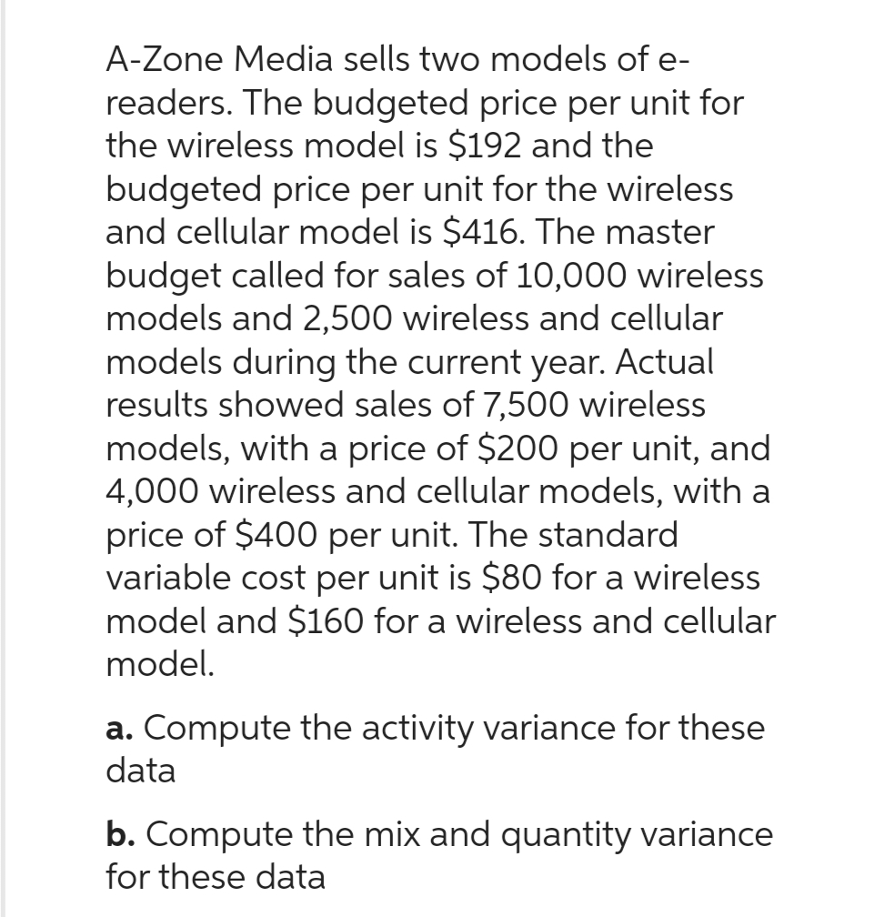 A-Zone Media sells two models of e-
readers. The budgeted price per unit for
the wireless model is $192 and the
budgeted price per unit for the wireless
and cellular model is $416. The master
budget called for sales of 10,000 wireless
models and 2,500 wireless and cellular
models during the current year. Actual
results showed sales of 7,500 wireless
models, with a price of $200 per unit, and
4,000 wireless and cellular models, with a
price of $400 per unit. The standard
variable cost per unit is $80 for a wireless
model and $160 for a wireless and cellular
model.
a. Compute the activity variance for these
data
b. Compute the mix and quantity variance
for these data