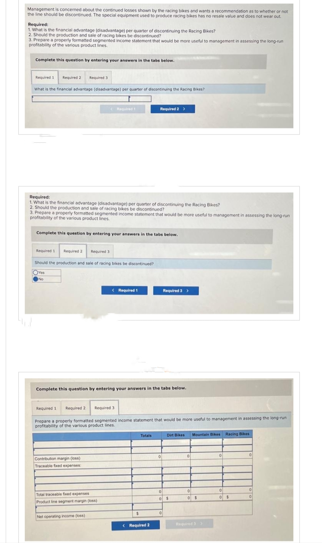 Management is concerned about the continued losses shown by the racing bikes and wants a recommendation as to whether or not
the line should be discontinued. The special equipment used to produce racing bikes has no resale value and does not wear out.
Required:
1. What is the financial advantage (disadvantage) per quarter of discontinuing the Racing Bikes?
2. Should the production and sale of racing bikes be discontinued?
3. Prepare a properly formatted segmented income statement that would be more useful to management in assessing the long-run
profitability of the various product lines.
Complete this question by entering your answers in the tabs below.
Required 1 Required 2 Required 3
What is the financial advantage (disadvantage) per quarter of discontinuing the Racing Bikes?
Required:
1. What is the financial advantage (disadvantage) per quarter of discontinuing the Racing Bikes?
2. Should the production and sale of racing bikes be discontinued?
3. Prepare a properly formatted segmented income statement that would be more useful to management in assessing the long-run
profitability of the various product lines.
Required 1
Complete this question by entering your answers in the tabs below.
Required 2
Yes
No
Should the production and sale of racing bikes be discontinued?
< Required 1
Required 3
Contribution margin (loss)
Traceable fixed expenses:
Required 1 Required 2 Required 3
< Required 1
Complete this question by entering your answers in the tabs below.
Total traceable fixed expenses
Product line segment margin (loss)
Net operating income (loss)
Prepare a properly formatted segmented income statement that would be more useful to management in assessing the long-run
profitability of the various product lines.
Required 2 >
$
Totals
< Required 2
Required 3 >
0
0
Dirt Bikes
0
0 $
0
Mountain Bikes
0
0 $
Required 3 >
0
Racing Bikes
0
0 $
0
0
0