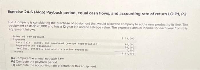 Exercise 24-6 (Algo) Payback period, equal cash flows, and accounting rate of return LO P1, P2
B2B Company is considering the purchase of equipment that would allow the company to add a new product to its line. The
equipment costs $120,000 and has a 12-year life and no salvage value. The expected annual income for each year from this
equipment follows.
Sales of new product
Expenses
Materials, labor, and overhead (except depreciation)
Depreciation-Equipment
Selling, general, and administrative expenses
Income
(a) Compute the annual net cash flow.
(b) Compute the payback period.
(c) Compute the accounting rate of return for this equipment.
$ 75,000
40,000
10,000
7,500
$ 17,500