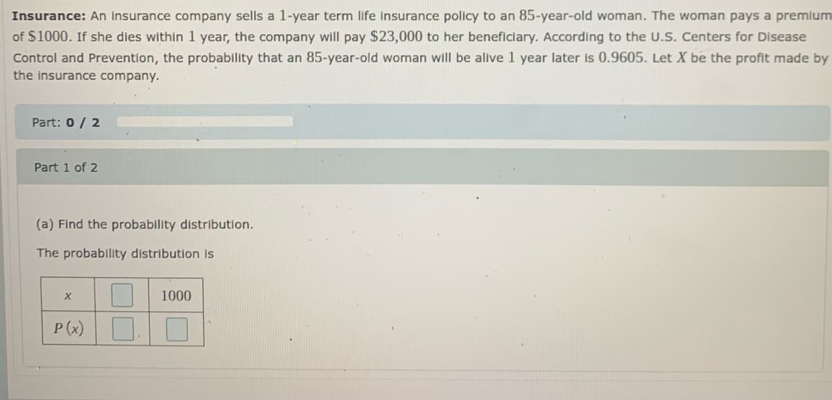 Insurance: An insurance company sells a 1-year term life insurance policy to an 85-year-old woman. The woman pays a premium
of $1000. If she dies within 1 year, the company will pay $23,000 to her beneficiary. According to the UU.S. Centers for Disease
Control and Prevention, the probability that an 85-year-old woman will be alive 1 year later is 0.9605. Let X be the profit made by
the insurance company.
Part: 0/ 2
Part 1 of 2
(a) Find the probability distribution.
The probability distribution is
X
1000
P (x)
