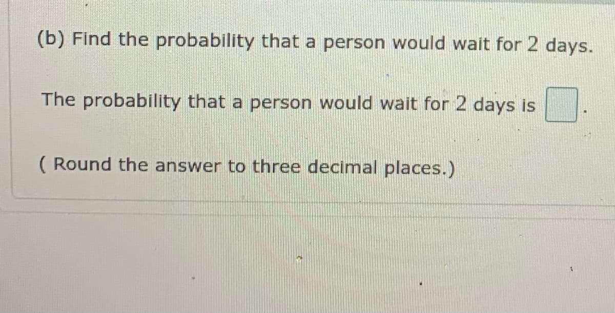 (b) Find the probability that a person would wait for 2 days.
The probability that a person would wait for 2 days is
( Round the answer to three decimal places.)
