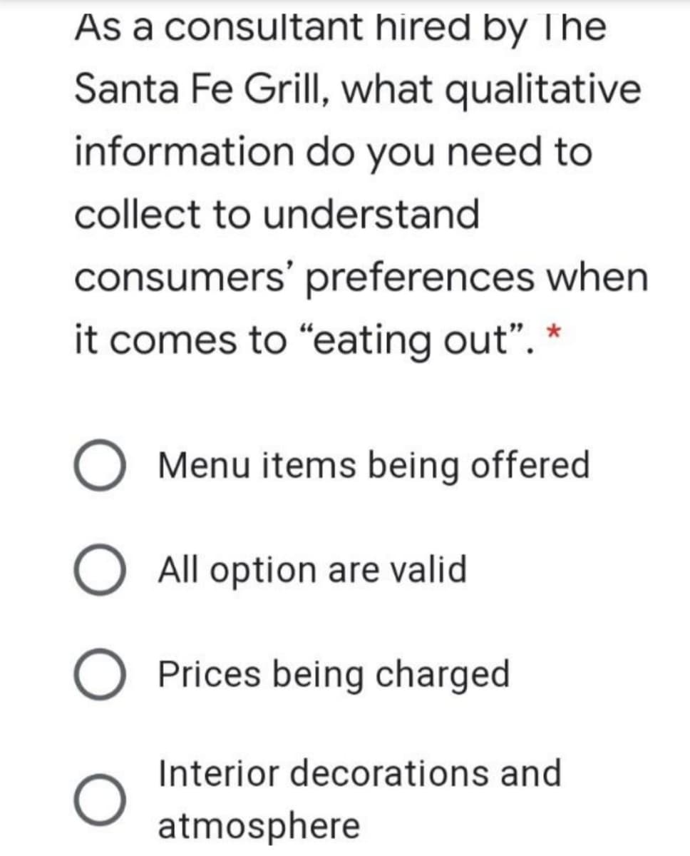 As a consultant hired by The
Santa Fe Grill, what qualitative
information do you need to
collect to understand
consumers' preferences when
it comes to "eating out". *
Menu items being offered
O All option are valid
Prices being charged
Interior decorations and
atmosphere
