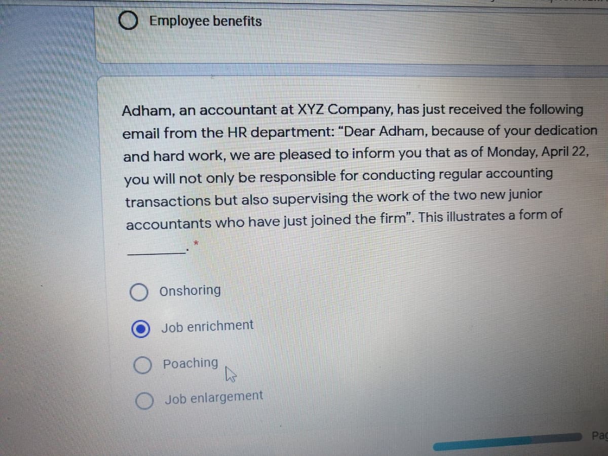 Employee benefits
Adham, an accountant at XYZ Company, has just received the following
dedication
email from the HR department: "Dear Adham, because of
your
and hard work, we are pleased to inform you that as of Monday, April 22,
you will not only be responsible for conducting regular accounting
transactions but also supervising the work of the two new junior
accountants who have just joined the firm". This illustrates a form of
Onshoring
Job enrichment
Poaching
O Job enlargement
Pag
