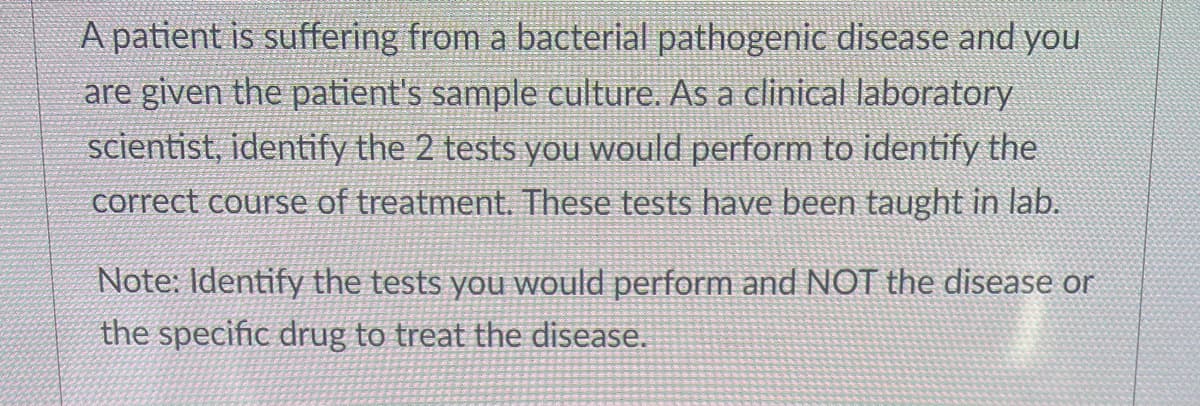 A patient is suffering from a bacterial pathogenic disease and you
are given the patient's sample culture. As a clinical laboratory
scientist, identify the 2 tests you would perform to identify the
correct course of treatment. These tests have been taught in lab.
Note: Identify the tests you would perform and NOT the disease or
the specific drug to treat the disease.